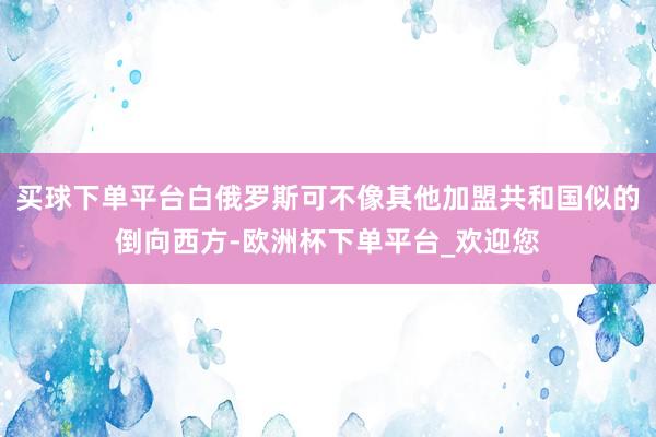 买球下单平台白俄罗斯可不像其他加盟共和国似的倒向西方-欧洲杯下单平台_欢迎您