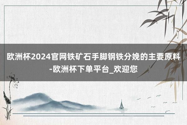 欧洲杯2024官网铁矿石手脚钢铁分娩的主要原料-欧洲杯下单平台_欢迎您