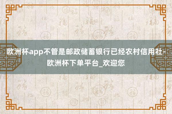 欧洲杯app不管是邮政储蓄银行已经农村信用社-欧洲杯下单平台_欢迎您