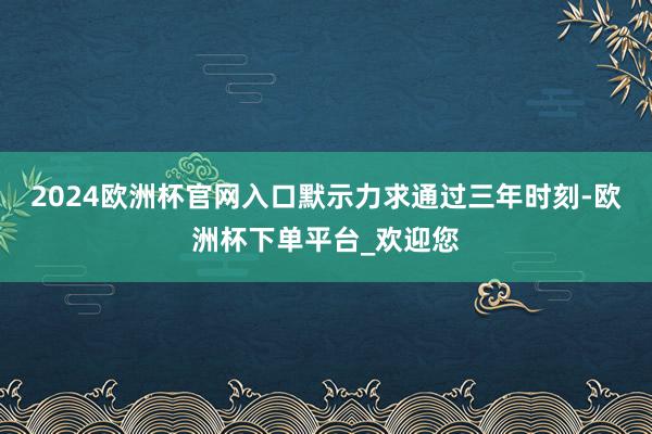 2024欧洲杯官网入口默示力求通过三年时刻-欧洲杯下单平台_欢迎您