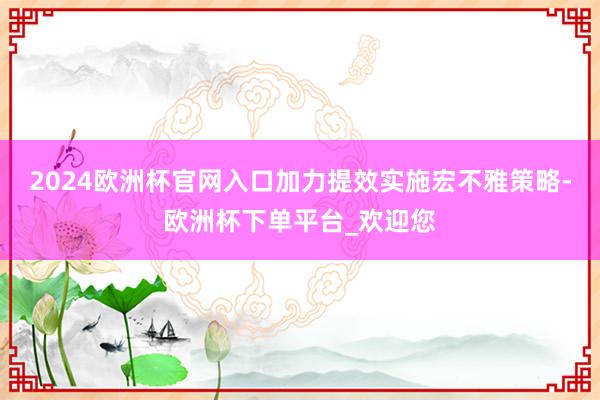 2024欧洲杯官网入口加力提效实施宏不雅策略-欧洲杯下单平台_欢迎您