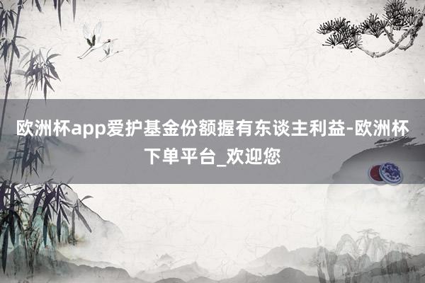 欧洲杯app爱护基金份额握有东谈主利益-欧洲杯下单平台_欢迎您