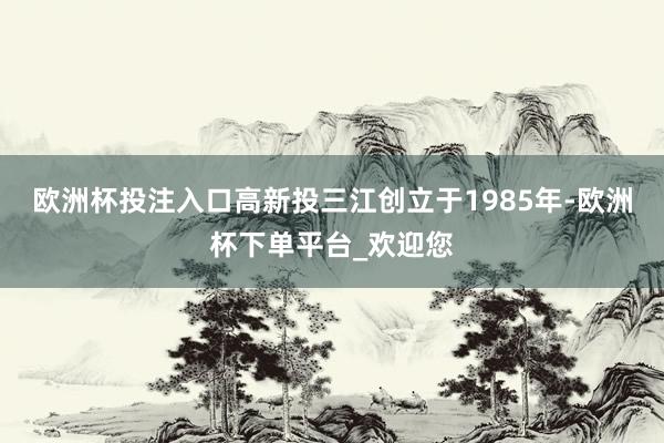 欧洲杯投注入口高新投三江创立于1985年-欧洲杯下单平台_欢迎您