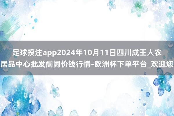 足球投注app2024年10月11日四川成王人农居品中心批发阛阓价钱行情-欧洲杯下单平台_欢迎您