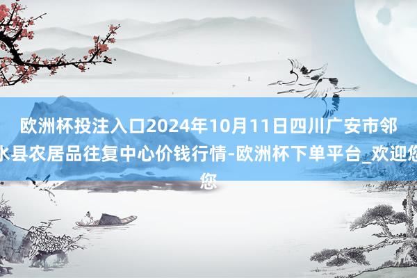 欧洲杯投注入口2024年10月11日四川广安市邻水县农居品往复中心价钱行情-欧洲杯下单平台_欢迎您