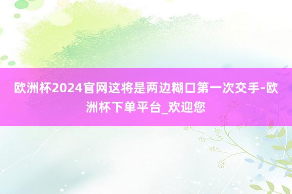 欧洲杯2024官网这将是两边糊口第一次交手-欧洲杯下单平台_欢迎您