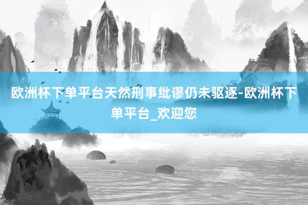 欧洲杯下单平台天然刑事纰谬仍未驱逐-欧洲杯下单平台_欢迎您