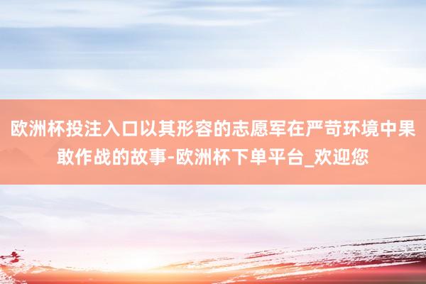 欧洲杯投注入口以其形容的志愿军在严苛环境中果敢作战的故事-欧洲杯下单平台_欢迎您