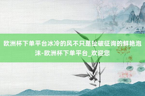 欧洲杯下单平台冰冷的风不只是扯破征询的鲜艳泡沫-欧洲杯下单平台_欢迎您