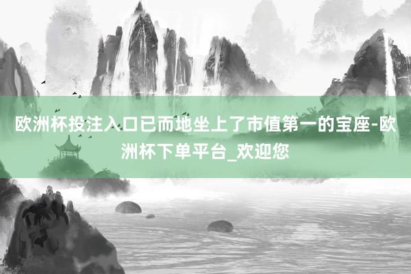 欧洲杯投注入口已而地坐上了市值第一的宝座-欧洲杯下单平台_欢迎您