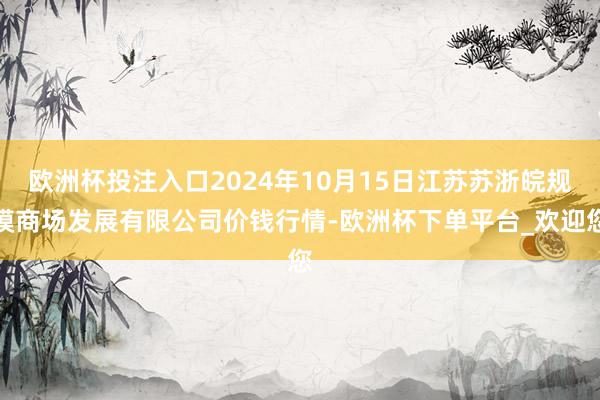 欧洲杯投注入口2024年10月15日江苏苏浙皖规模商场发展有限公司价钱行情-欧洲杯下单平台_欢迎您