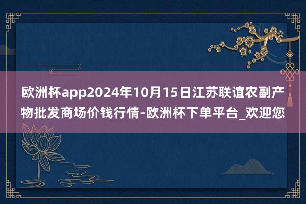 欧洲杯app2024年10月15日江苏联谊农副产物批发商场价钱行情-欧洲杯下单平台_欢迎您